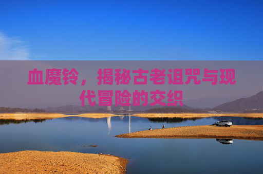 血魔铃，揭秘古老诅咒与现代冒险的交织