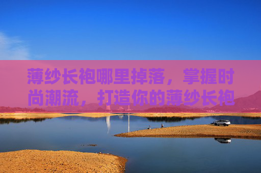 薄纱长袍哪里掉落，掌握时尚潮流，打造你的薄纱长袍造型