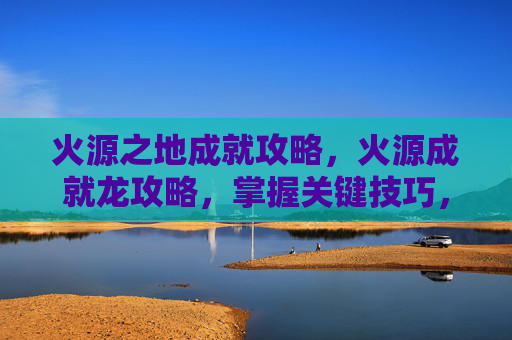 火源之地成就攻略，火源成就龙攻略，掌握关键技巧，让你的冒险之旅更加精彩