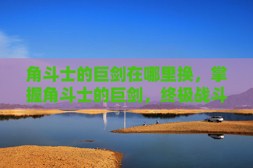 角斗士的巨剑在哪里换，掌握角斗士的巨剑，终极战斗技巧与策略