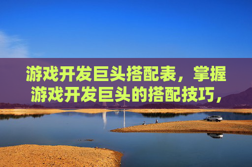 游戏开发巨头搭配表，掌握游戏开发巨头的搭配技巧，打造你的游戏世界