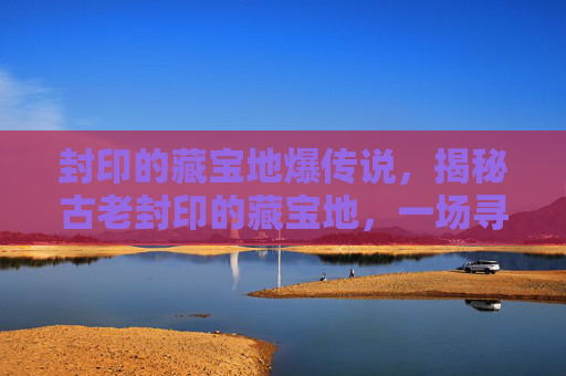 封印的藏宝地爆传说，揭秘古老封印的藏宝地，一场寻宝之旅的终极攻略