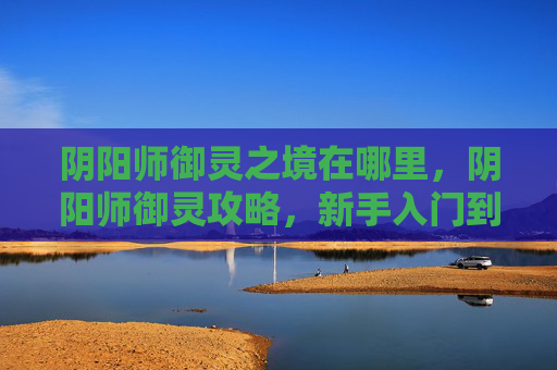 阴阳师御灵之境在哪里，阴阳师御灵攻略，新手入门到高手进阶