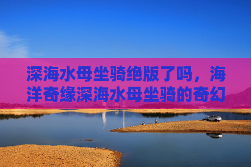 深海水母坐骑绝版了吗，海洋奇缘深海水母坐骑的奇幻之旅