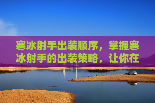 寒冰射手出装顺序，掌握寒冰射手的出装策略，让你在战场上所向披靡