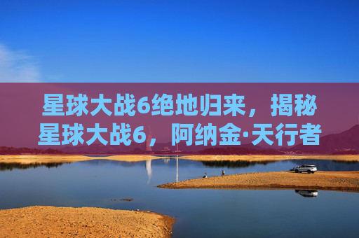 星球大战6绝地归来，揭秘星球大战6，阿纳金·天行者的崛起——一场史诗般的冒险之旅