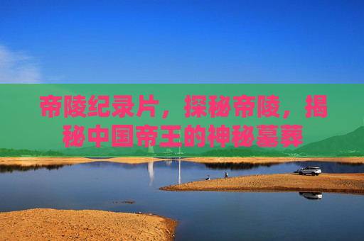 帝陵纪录片，探秘帝陵，揭秘中国帝王的神秘墓葬