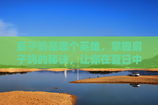 扇子妈是哪个英雄，掌握扇子妈的秘诀，让你在夏日中轻松应对高温！
