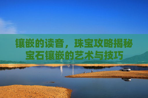 镶嵌的读音，珠宝攻略揭秘宝石镶嵌的艺术与技巧