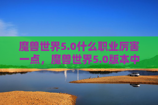 魔兽世界5.0什么职业厉害一点，魔兽世界5.0版本中，各职业的强弱很大程度上取决于玩家的个人喜好、游戏风格以及团队需求。以下是根据当前版本的一些职业分析，旨在为玩家提供参考