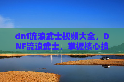dnf流浪武士视频大全，DNF流浪武士，掌握核心技能与实战策略