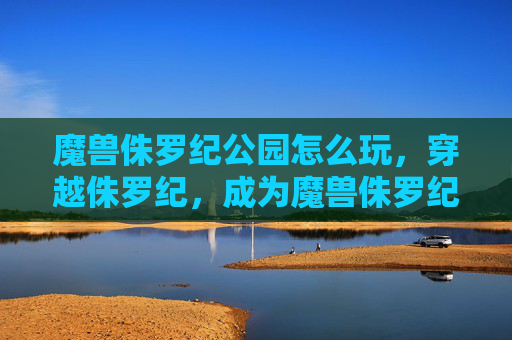 魔兽侏罗纪公园怎么玩，穿越侏罗纪，成为魔兽侏罗纪公园中的恐龙英雄