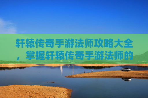 轩辕传奇手游法师攻略大全，掌握轩辕传奇手游法师的精髓，高效战斗与策略指南