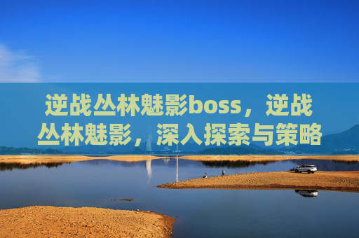 逆战丛林魅影boss，逆战丛林魅影，深入探索与策略指南