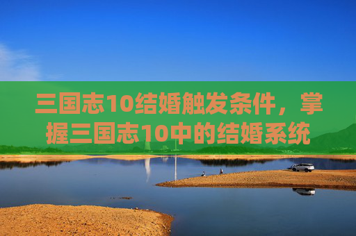 三国志10结婚触发条件，掌握三国志10中的结婚系统，如何缔结良缘，巩固联盟