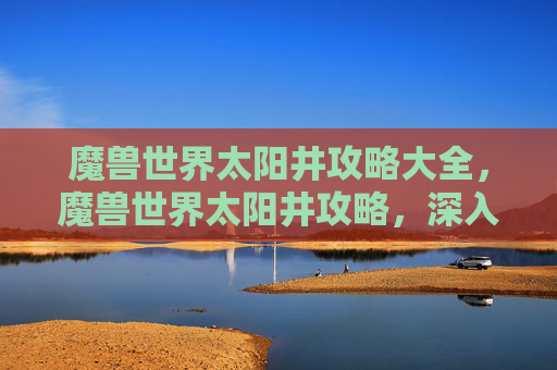 魔兽世界太阳井攻略大全，魔兽世界太阳井攻略，深入探索与策略指南