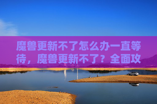 魔兽更新不了怎么办一直等待，魔兽更新不了？全面攻略解决你的困扰