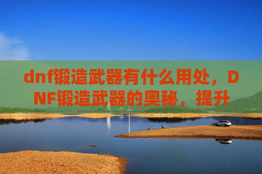 dnf锻造武器有什么用处，DNF锻造武器的奥秘，提升战斗力的秘密武器
