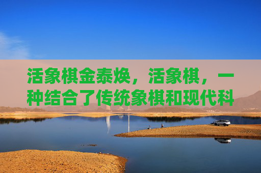 活象棋金泰焕，活象棋，一种结合了传统象棋和现代科技的棋类游戏，它通过高科技手段让棋子复活，增加了游戏的趣味性和挑战性。以下是一篇关于活象棋的文章攻略
