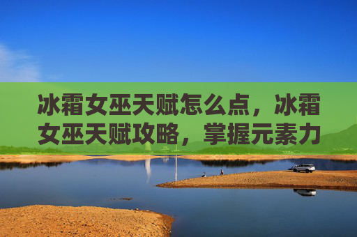 冰霜女巫天赋怎么点，冰霜女巫天赋攻略，掌握元素力量，成为冰霜领域的掌控者