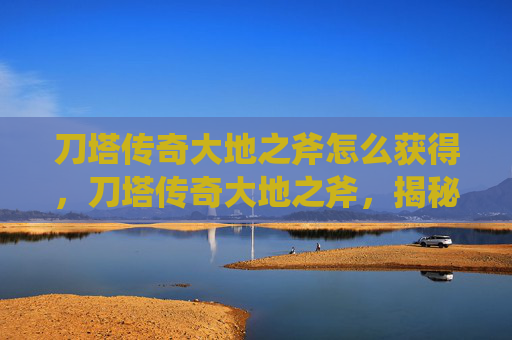 刀塔传奇大地之斧怎么获得，刀塔传奇大地之斧，揭秘英雄的终极武器