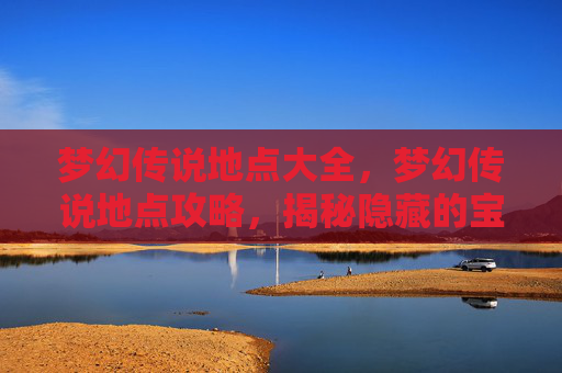 梦幻传说地点大全，梦幻传说地点攻略，揭秘隐藏的宝藏与奇遇