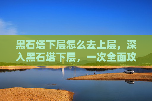 黑石塔下层怎么去上层，深入黑石塔下层，一次全面攻略