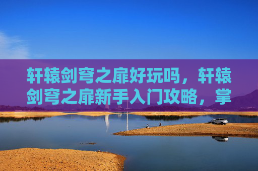 轩辕剑穹之扉好玩吗，轩辕剑穹之扉新手入门攻略，掌握关键技巧，轻松驾驭游戏世界