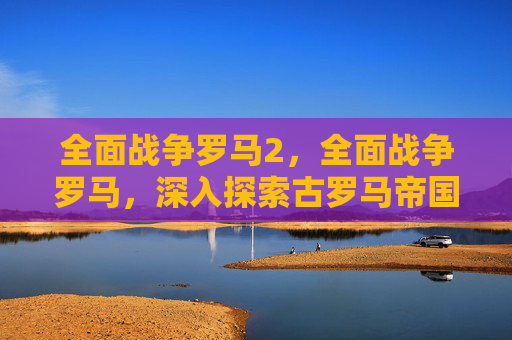 全面战争罗马2，全面战争罗马，深入探索古罗马帝国的辉煌与挑战