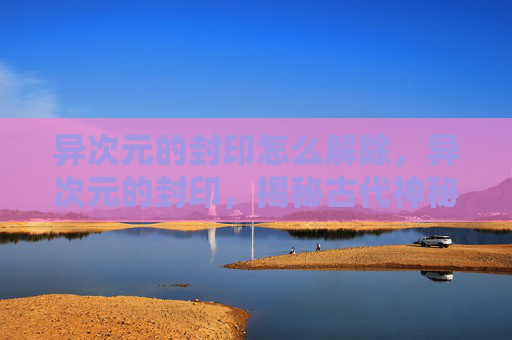 异次元的封印怎么解除，异次元的封印，揭秘古代神秘文明的终极秘密