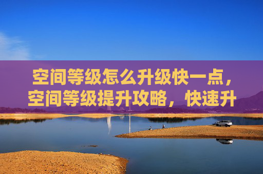 空间等级怎么升级快一点，空间等级提升攻略，快速升级你的虚拟空间！