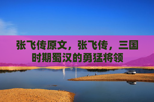 张飞传原文，张飞传，三国时期蜀汉的勇猛将领