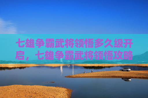 七雄争霸武将领悟多久级开启，七雄争霸武将领悟攻略，提升战力的关键