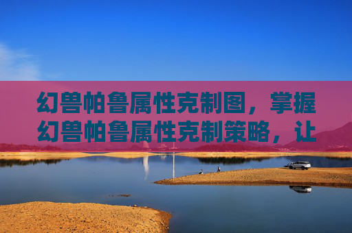 幻兽帕鲁属性克制图，掌握幻兽帕鲁属性克制策略，让你的战斗更加得心应手