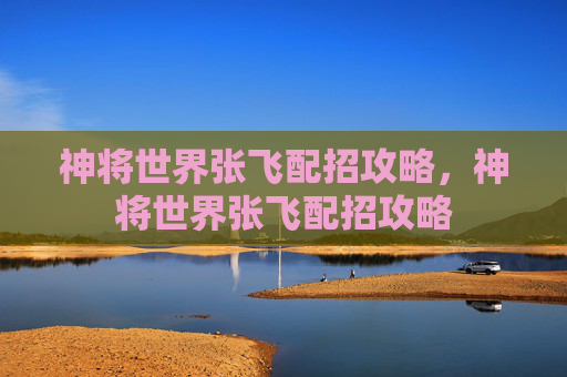 神将世界张飞配招攻略，神将世界张飞配招攻略