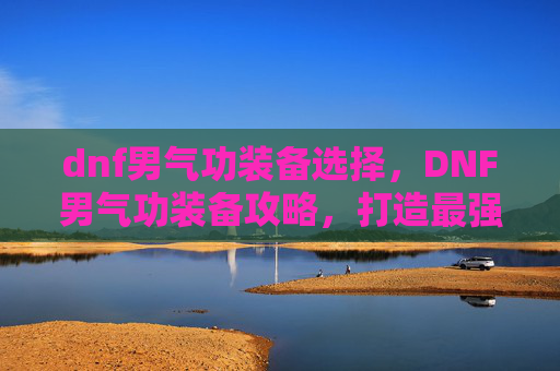 dnf男气功装备选择，DNF男气功装备攻略，打造最强输出与生存能力