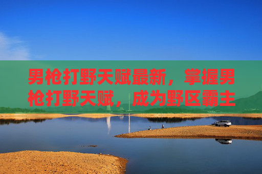 男枪打野天赋最新，掌握男枪打野天赋，成为野区霸主的秘诀