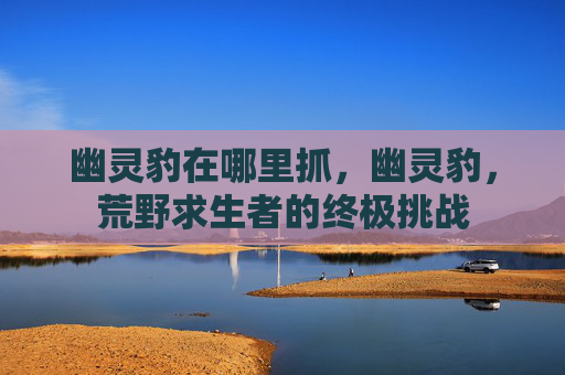 幽灵豹在哪里抓，幽灵豹，荒野求生者的终极挑战