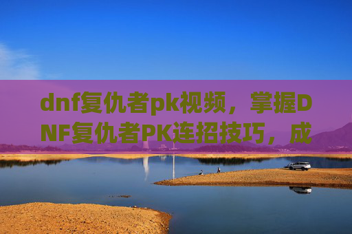 dnf复仇者pk视频，掌握DNF复仇者PK连招技巧，成为竞技场上的不败王者