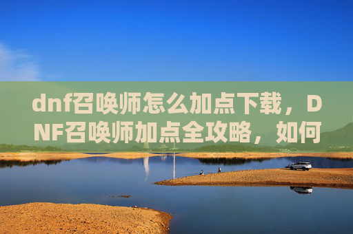 dnf召唤师怎么加点下载，DNF召唤师加点全攻略，如何打造你的专属召唤师