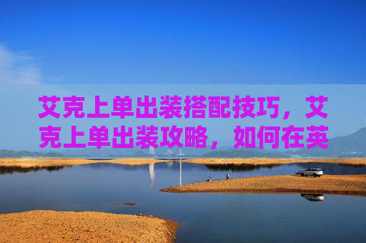 艾克上单出装搭配技巧，艾克上单出装攻略，如何在英雄联盟中以艾克上单角色取得优势