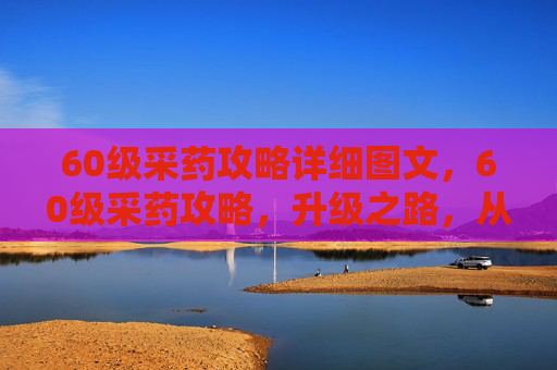 60级采药攻略详细图文，60级采药攻略，升级之路，从基础到精通