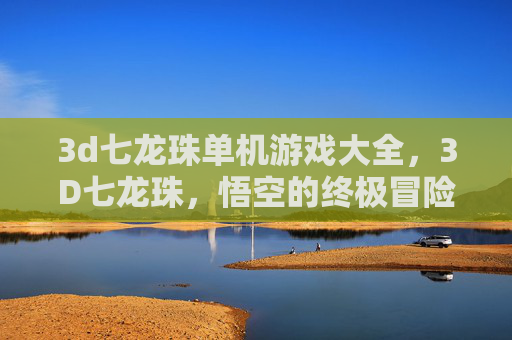 3d七龙珠单机游戏大全，3D七龙珠，悟空的终极冒险——解锁游戏世界的秘密