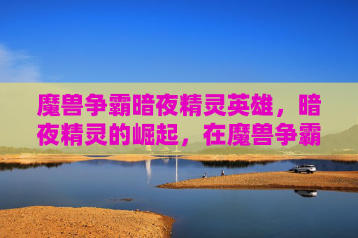 魔兽争霸暗夜精灵英雄，暗夜精灵的崛起，在魔兽争霸中掌握这个神秘种族的策略
