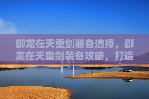 御龙在天重剑装备选择，御龙在天重剑装备攻略，打造你的强力战斗伙伴