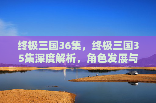 终极三国36集，终极三国35集深度解析，角色发展与剧情高潮