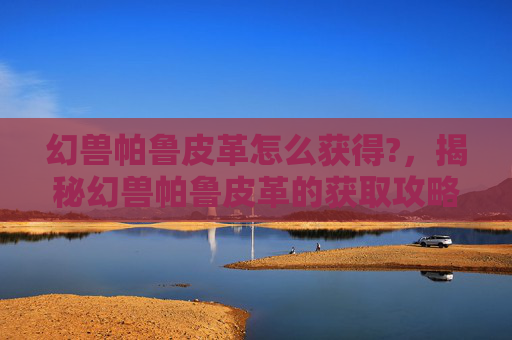幻兽帕鲁皮革怎么获得?，揭秘幻兽帕鲁皮革的获取攻略，让你的宠物更强大！