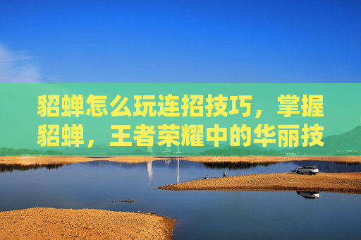 貂蝉怎么玩连招技巧，掌握貂蝉，王者荣耀中的华丽技巧与策略