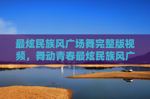 最炫民族风广场舞完整版视频，舞动青春最炫民族风广场舞，让你的广场成为最亮的星！