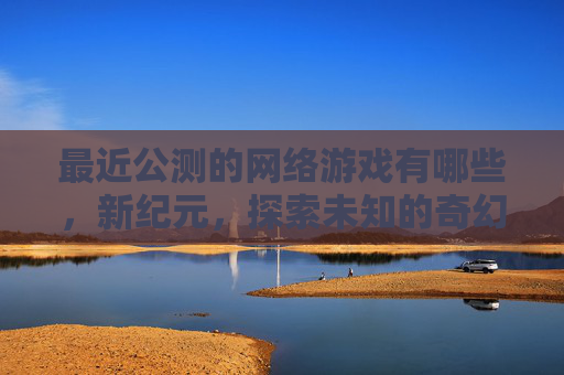 最近公测的网络游戏有哪些，新纪元，探索未知的奇幻世界——公测网游攻略